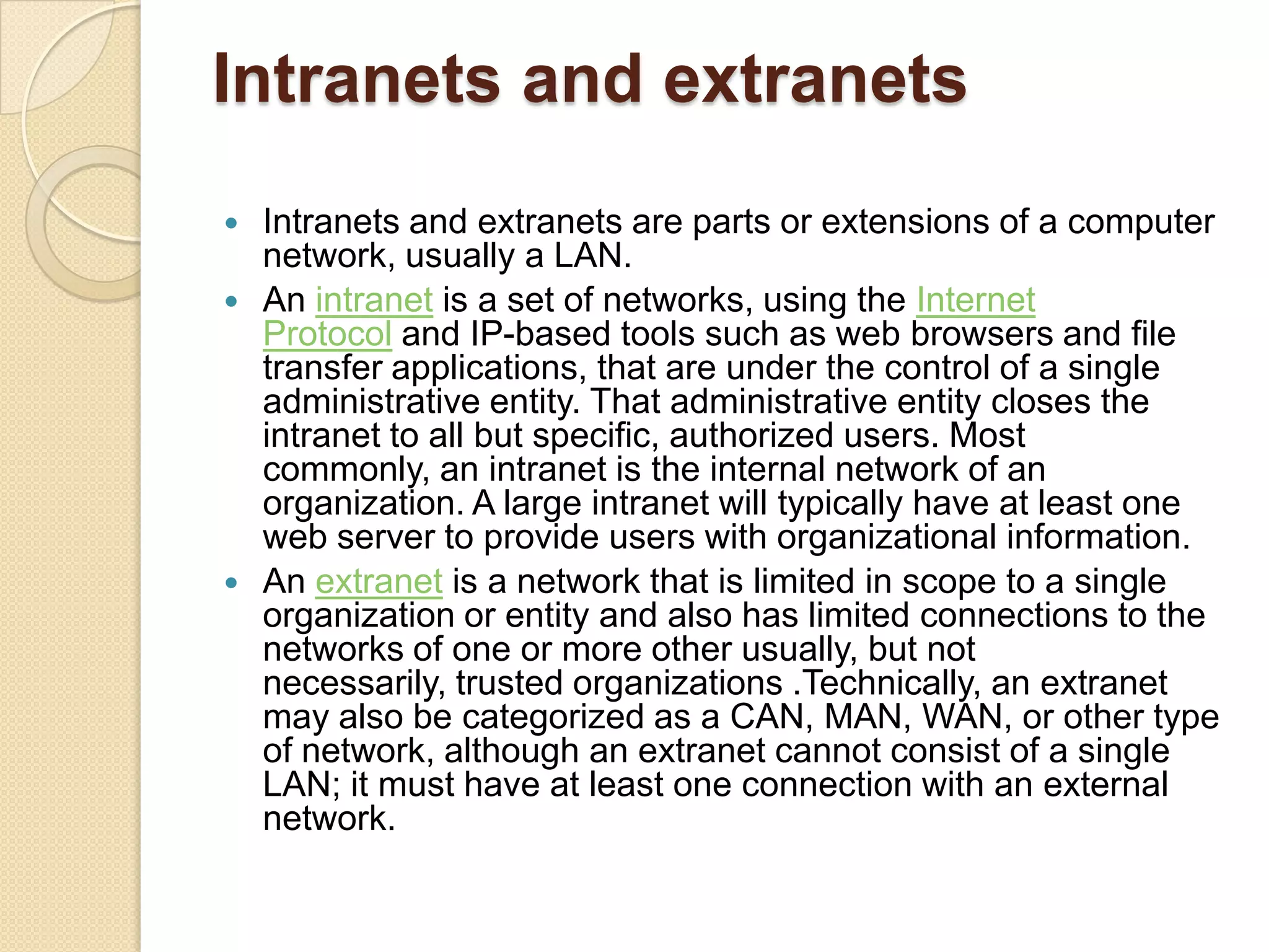 Intranets and extranets
   Intranets and extranets are parts or extensions of a computer
    network, usually a LAN.
   An intranet is a set of networks, using the Internet
    Protocol and IP-based tools such as web browsers and file
    transfer applications, that are under the control of a single
    administrative entity. That administrative entity closes the
    intranet to all but specific, authorized users. Most
    commonly, an intranet is the internal network of an
    organization. A large intranet will typically have at least one
    web server to provide users with organizational information.
   An extranet is a network that is limited in scope to a single
    organization or entity and also has limited connections to the
    networks of one or more other usually, but not
    necessarily, trusted organizations .Technically, an extranet
    may also be categorized as a CAN, MAN, WAN, or other type
    of network, although an extranet cannot consist of a single
    LAN; it must have at least one connection with an external
    network.
 