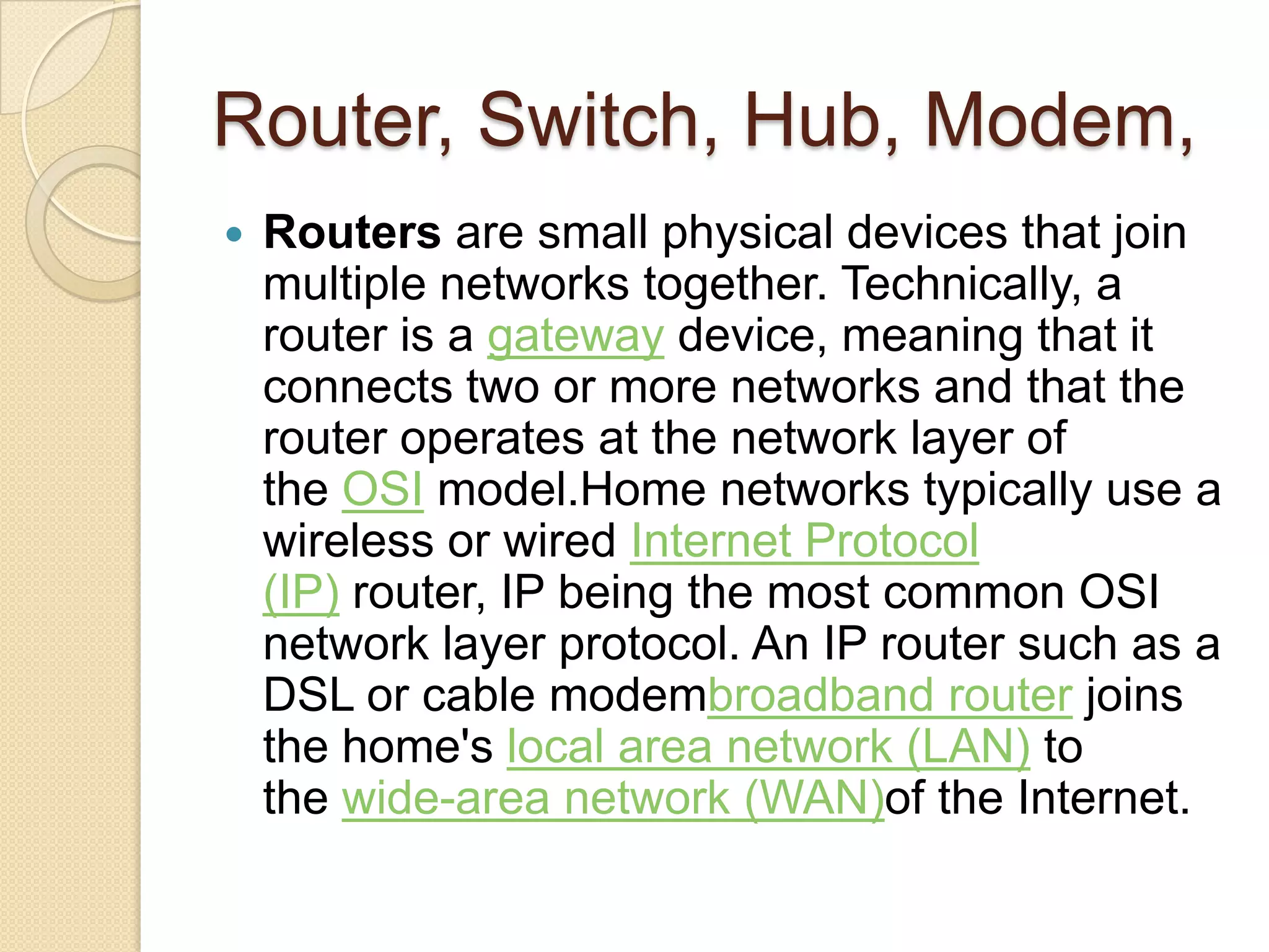 Router, Switch, Hub, Modem,
   Routers are small physical devices that join
    multiple networks together. Technically, a
    router is a gateway device, meaning that it
    connects two or more networks and that the
    router operates at the network layer of
    the OSI model.Home networks typically use a
    wireless or wired Internet Protocol
    (IP) router, IP being the most common OSI
    network layer protocol. An IP router such as a
    DSL or cable modembroadband router joins
    the home's local area network (LAN) to
    the wide-area network (WAN)of the Internet.
 