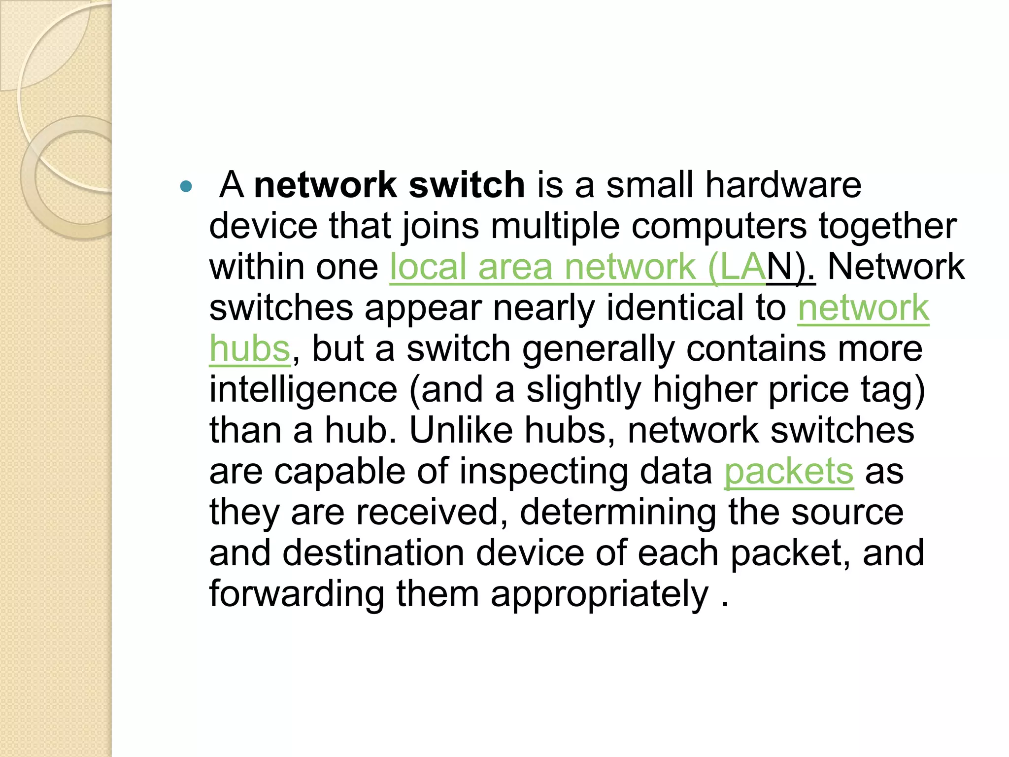     A network switch is a small hardware
    device that joins multiple computers together
    within one local area network (LAN). Network
    switches appear nearly identical to network
    hubs, but a switch generally contains more
    intelligence (and a slightly higher price tag)
    than a hub. Unlike hubs, network switches
    are capable of inspecting data packets as
    they are received, determining the source
    and destination device of each packet, and
    forwarding them appropriately .
 