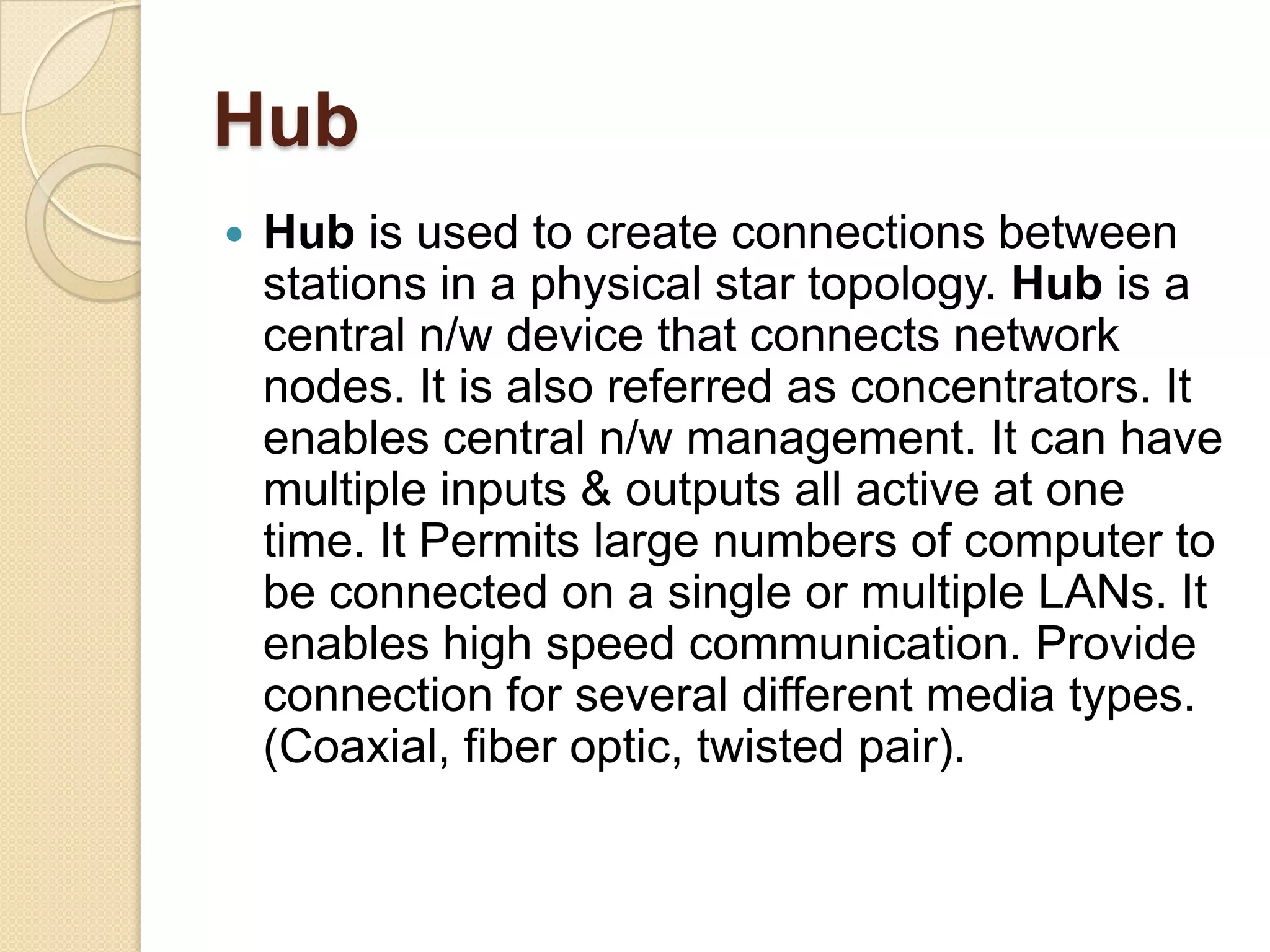 Hub
   Hub is used to create connections between
    stations in a physical star topology. Hub is a
    central n/w device that connects network
    nodes. It is also referred as concentrators. It
    enables central n/w management. It can have
    multiple inputs & outputs all active at one
    time. It Permits large numbers of computer to
    be connected on a single or multiple LANs. It
    enables high speed communication. Provide
    connection for several different media types.
    (Coaxial, fiber optic, twisted pair).
 