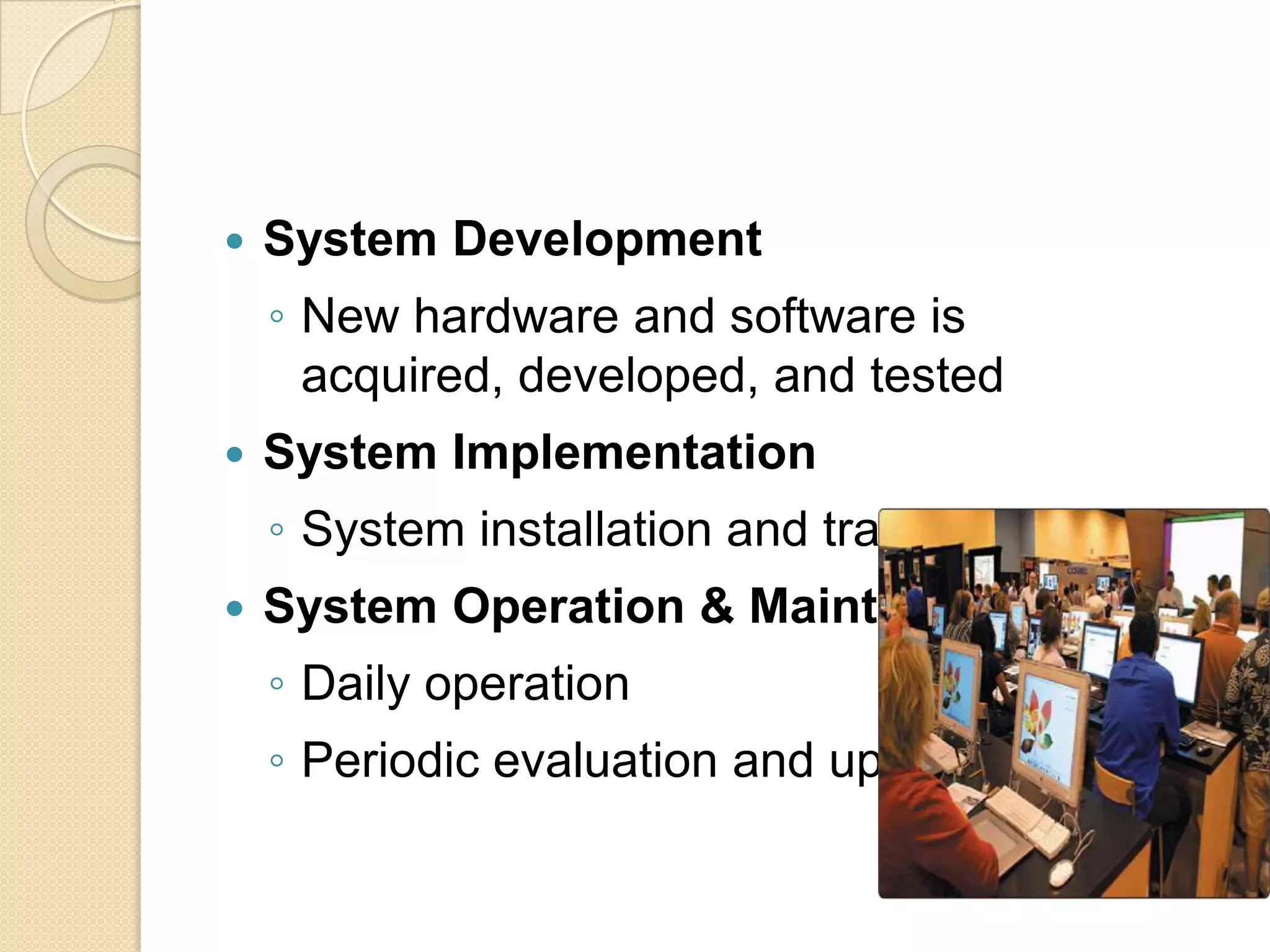    System Development
    ◦ New hardware and software is
      acquired, developed, and tested
   System Implementation
    ◦ System installation and training
   System Operation & Maintenance
    ◦ Daily operation
    ◦ Periodic evaluation and updating
 