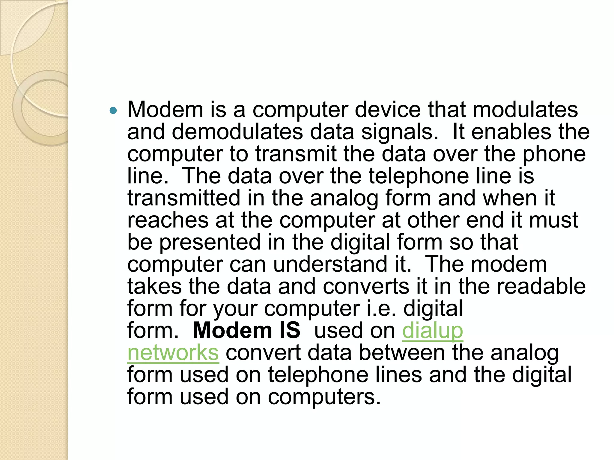    Modem is a computer device that modulates
    and demodulates data signals. It enables the
    computer to transmit the data over the phone
    line. The data over the telephone line is
    transmitted in the analog form and when it
    reaches at the computer at other end it must
    be presented in the digital form so that
    computer can understand it. The modem
    takes the data and converts it in the readable
    form for your computer i.e. digital
    form. Modem IS used on dialup
    networks convert data between the analog
    form used on telephone lines and the digital
    form used on computers.
 