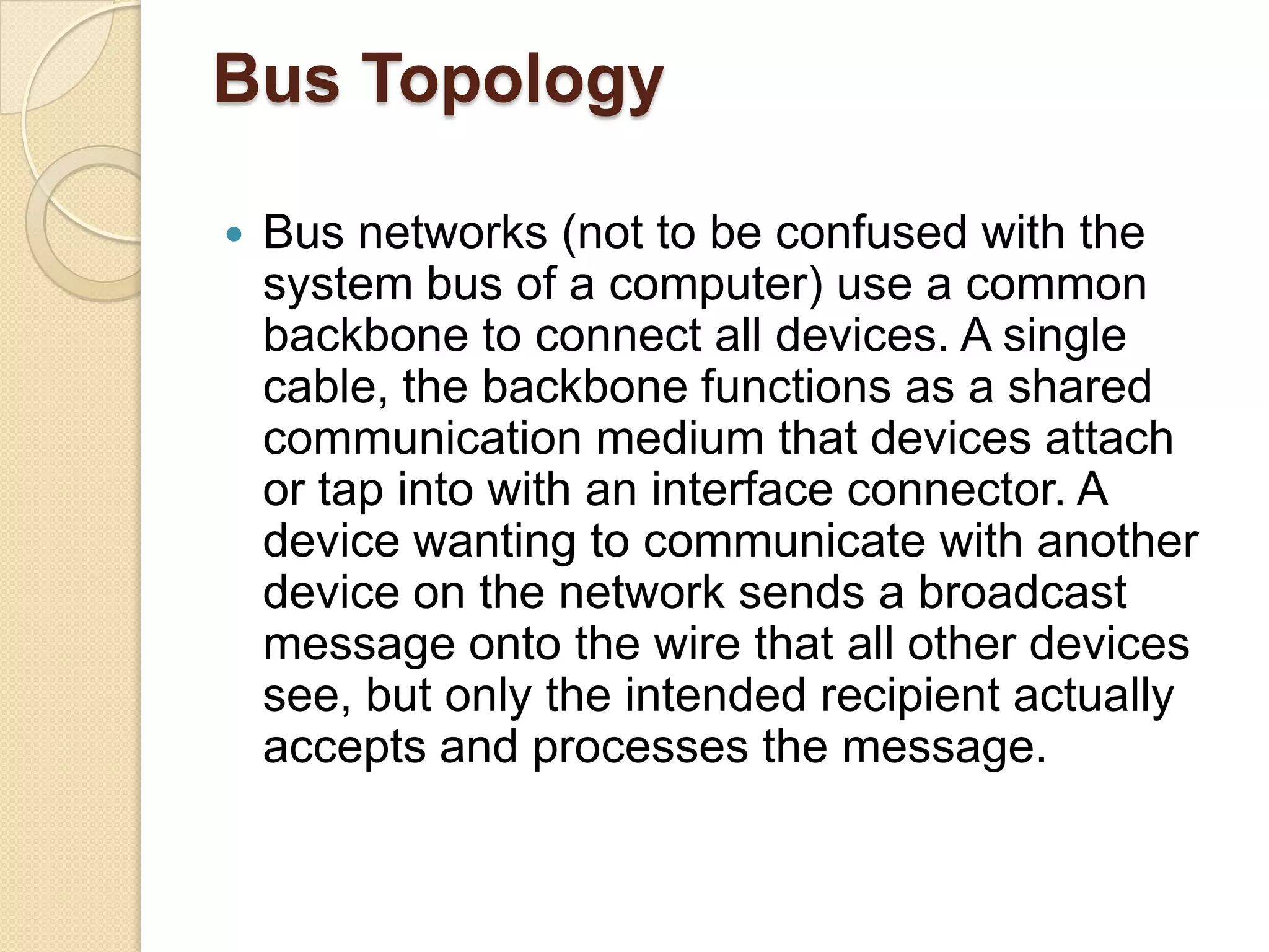Bus Topology

   Bus networks (not to be confused with the
    system bus of a computer) use a common
    backbone to connect all devices. A single
    cable, the backbone functions as a shared
    communication medium that devices attach
    or tap into with an interface connector. A
    device wanting to communicate with another
    device on the network sends a broadcast
    message onto the wire that all other devices
    see, but only the intended recipient actually
    accepts and processes the message.
 