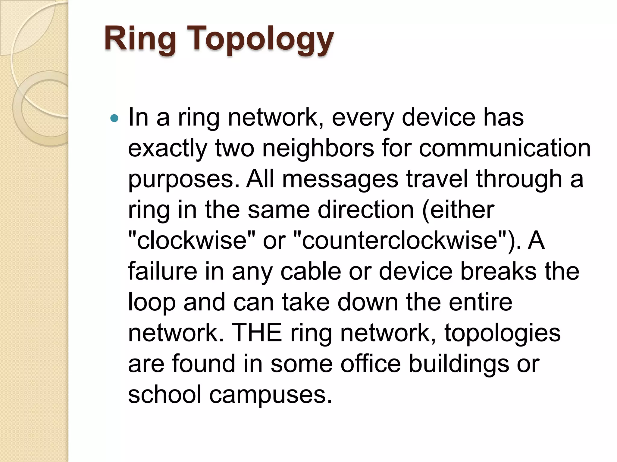 Ring Topology

   In a ring network, every device has
    exactly two neighbors for communication
    purposes. All messages travel through a
    ring in the same direction (either
    "clockwise" or "counterclockwise"). A
    failure in any cable or device breaks the
    loop and can take down the entire
    network. THE ring network, topologies
    are found in some office buildings or
    school campuses.
 