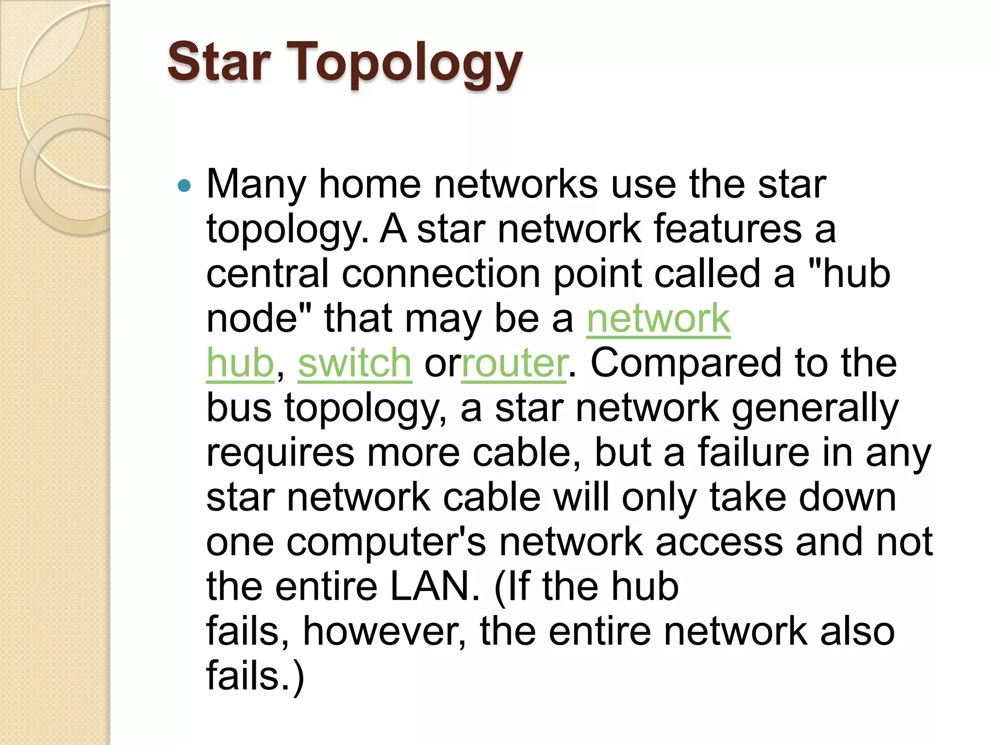 Star Topology

   Many home networks use the star
    topology. A star network features a
    central connection point called a "hub
    node" that may be a network
    hub, switch orrouter. Compared to the
    bus topology, a star network generally
    requires more cable, but a failure in any
    star network cable will only take down
    one computer's network access and not
    the entire LAN. (If the hub
    fails, however, the entire network also
    fails.)
 
