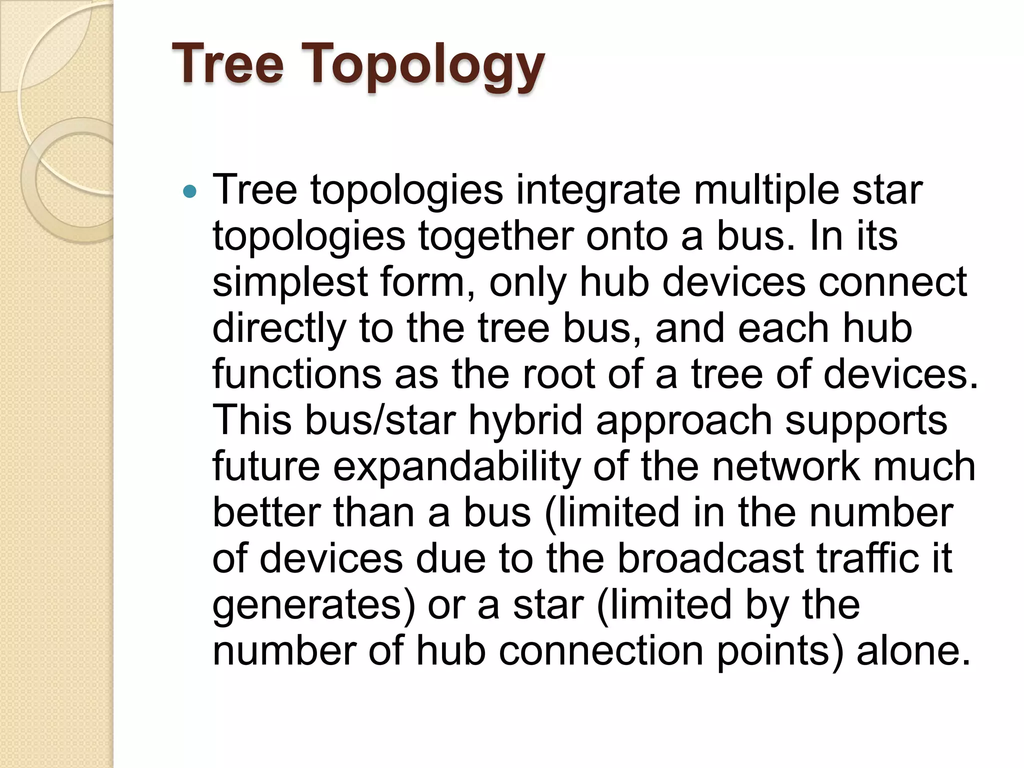 Tree Topology

   Tree topologies integrate multiple star
    topologies together onto a bus. In its
    simplest form, only hub devices connect
    directly to the tree bus, and each hub
    functions as the root of a tree of devices.
    This bus/star hybrid approach supports
    future expandability of the network much
    better than a bus (limited in the number
    of devices due to the broadcast traffic it
    generates) or a star (limited by the
    number of hub connection points) alone.
 