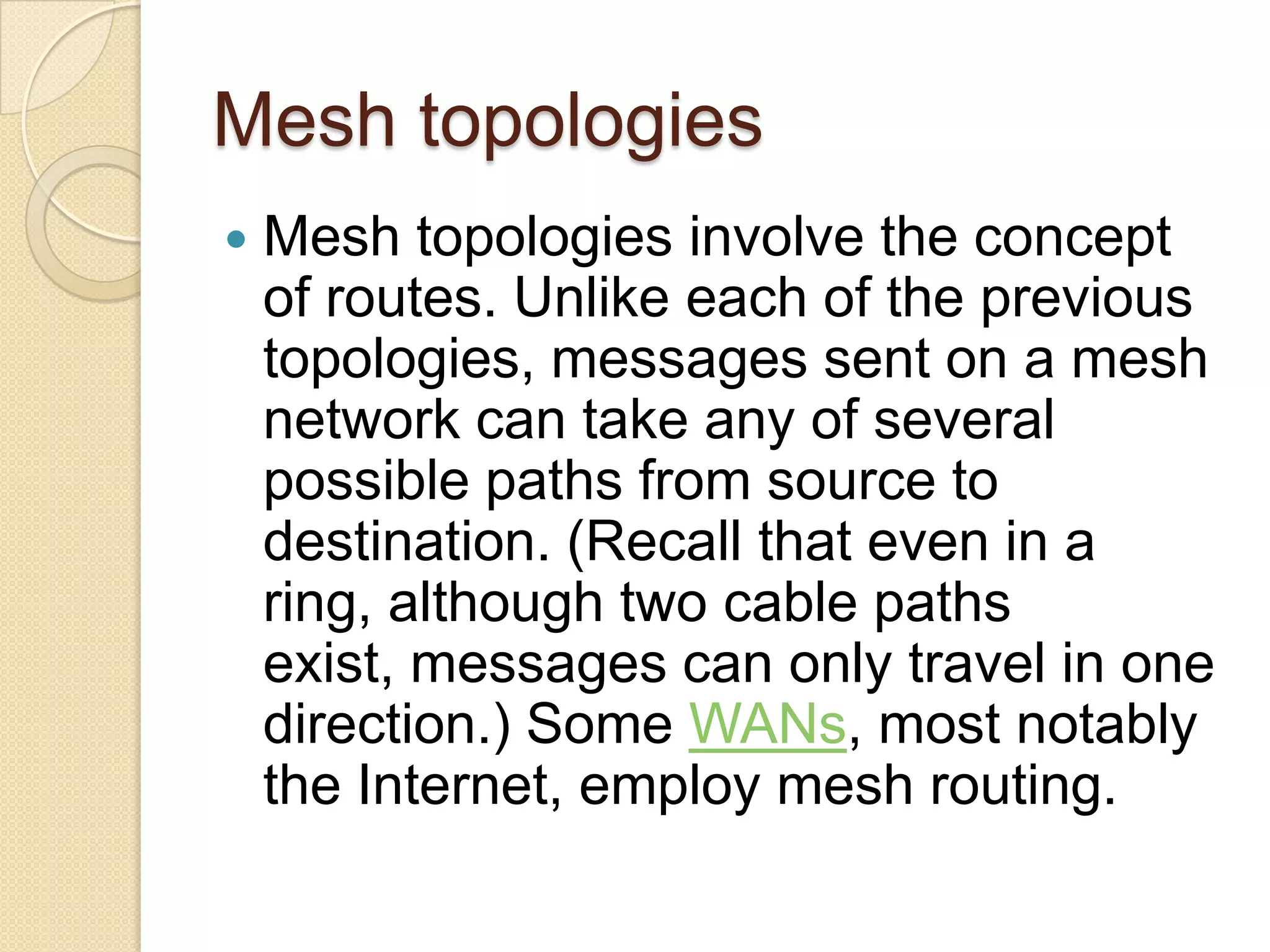 Mesh topologies
   Mesh topologies involve the concept
    of routes. Unlike each of the previous
    topologies, messages sent on a mesh
    network can take any of several
    possible paths from source to
    destination. (Recall that even in a
    ring, although two cable paths
    exist, messages can only travel in one
    direction.) Some WANs, most notably
    the Internet, employ mesh routing.
 