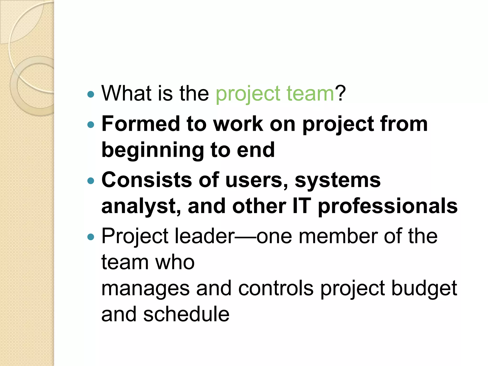  What is the project team?
 Formed to work on project from
  beginning to end
 Consists of users, systems
  analyst, and other IT professionals
 Project leader—one member of the
  team who
  manages and controls project budget
  and schedule
 