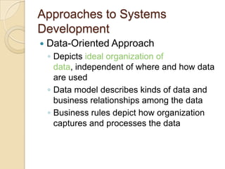 Approaches to Systems
Development
   Data-Oriented Approach
    ◦ Depicts ideal organization of
      data, independent of where and how data
      are used
    ◦ Data model describes kinds of data and
      business relationships among the data
    ◦ Business rules depict how organization
      captures and processes the data
 