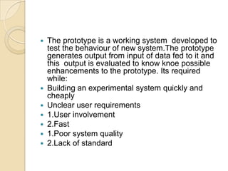    The prototype is a working system developed to
    test the behaviour of new system.The prototype
    generates output from input of data fed to it and
    this output is evaluated to know knoe possible
    enhancements to the prototype. Its required
    while:
   Building an experimental system quickly and
    cheaply
   Unclear user requirements
   1.User involvement
   2.Fast
   1.Poor system quality
   2.Lack of standard
 