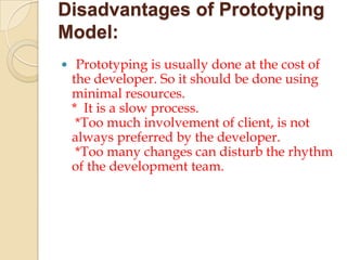 Disadvantages of Prototyping
Model:
 Prototyping is usually done at the cost of
 the developer. So it should be done using
 minimal resources.
 * It is a slow process.
  *Too much involvement of client, is not
 always preferred by the developer.
  *Too many changes can disturb the rhythm
 of the development team.
 