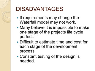 DISADVANTAGES
 If requirements may change the
  Waterfall model may not work.
 Many believe it is impossible to make
  one stage of the projects life cycle
  perfect.
 Difficult to estimate time and cost for
  each stage of the development
  process.
 Constant testing of the design is
  needed.
 