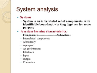 System analysis
   Systems
    ◦ System is an interrelated set of components, with
      identifiable boundary, working together for some
      purpose
   A system has nine characteristics:
    ◦   Components----------------------Subsystems
    ◦   Interrelated components
    ◦   A boundary
    ◦   A purpose
    ◦   An environment
    ◦   Interfaces
    ◦   Input
    ◦   Output
    ◦   Constraints
 