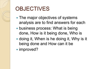 OBJECTIVES
 The major objectives of systems
  analysis are to find answers for each
 business process: What is being
  done, How is it being done, Who is
 doing it, When is he doing it, Why is it
  being done and How can it be
 improved?
 