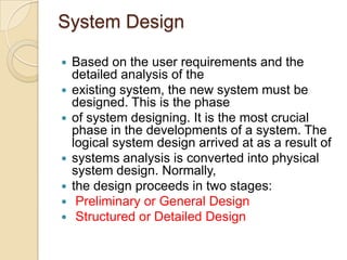 System Design

   Based on the user requirements and the
    detailed analysis of the
   existing system, the new system must be
    designed. This is the phase
   of system designing. It is the most crucial
    phase in the developments of a system. The
    logical system design arrived at as a result of
   systems analysis is converted into physical
    system design. Normally,
   the design proceeds in two stages:
    Preliminary or General Design
    Structured or Detailed Design
 