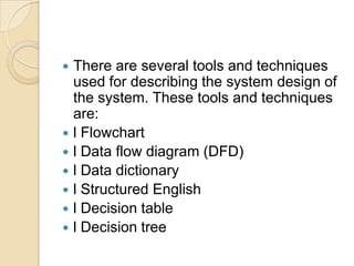    There are several tools and techniques
    used for describing the system design of
    the system. These tools and techniques
    are:
   l Flowchart
   l Data flow diagram (DFD)
   l Data dictionary
   l Structured English
   l Decision table
   l Decision tree
 