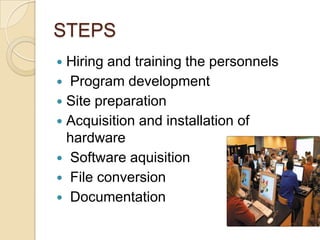STEPS
 Hiring and training the personnels
 Program development
 Site preparation
 Acquisition and installation of
  hardware
 Software aquisition
 File conversion
 Documentation
 