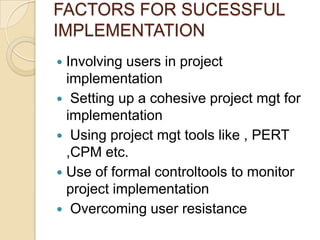 FACTORS FOR SUCESSFUL
IMPLEMENTATION
 Involving users in project
  implementation
 Setting up a cohesive project mgt for
  implementation
 Using project mgt tools like , PERT
  ,CPM etc.
 Use of formal controltools to monitor
  project implementation
 Overcoming user resistance
 