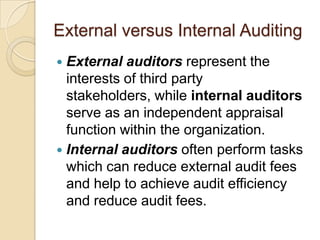 External versus Internal Auditing
 External auditors represent the
  interests of third party
  stakeholders, while internal auditors
  serve as an independent appraisal
  function within the organization.
 Internal auditors often perform tasks
  which can reduce external audit fees
  and help to achieve audit efficiency
  and reduce audit fees.
 