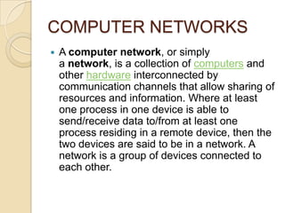 COMPUTER NETWORKS
   A computer network, or simply
    a network, is a collection of computers and
    other hardware interconnected by
    communication channels that allow sharing of
    resources and information. Where at least
    one process in one device is able to
    send/receive data to/from at least one
    process residing in a remote device, then the
    two devices are said to be in a network. A
    network is a group of devices connected to
    each other.
 