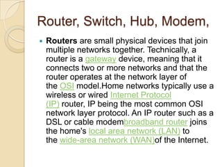 Router, Switch, Hub, Modem,
   Routers are small physical devices that join
    multiple networks together. Technically, a
    router is a gateway device, meaning that it
    connects two or more networks and that the
    router operates at the network layer of
    the OSI model.Home networks typically use a
    wireless or wired Internet Protocol
    (IP) router, IP being the most common OSI
    network layer protocol. An IP router such as a
    DSL or cable modembroadband router joins
    the home's local area network (LAN) to
    the wide-area network (WAN)of the Internet.
 