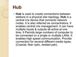 Hub
   Hub is used to create connections between
    stations in a physical star topology. Hub is a
    central n/w device that connects network
    nodes. It is also referred as concentrators. It
    enables central n/w management. It can have
    multiple inputs & outputs all active at one
    time. It Permits large numbers of computer to
    be connected on a single or multiple LANs. It
    enables high speed communication. Provide
    connection for several different media types.
    (Coaxial, fiber optic, twisted pair).
 