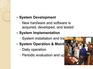    System Development
    ◦ New hardware and software is
      acquired, developed, and tested
   System Implementation
    ◦ System installation and training
   System Operation & Maintenance
    ◦ Daily operation
    ◦ Periodic evaluation and updating
 