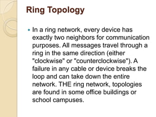 Ring Topology

   In a ring network, every device has
    exactly two neighbors for communication
    purposes. All messages travel through a
    ring in the same direction (either
    "clockwise" or "counterclockwise"). A
    failure in any cable or device breaks the
    loop and can take down the entire
    network. THE ring network, topologies
    are found in some office buildings or
    school campuses.
 