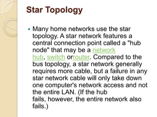 Star Topology

   Many home networks use the star
    topology. A star network features a
    central connection point called a "hub
    node" that may be a network
    hub, switch orrouter. Compared to the
    bus topology, a star network generally
    requires more cable, but a failure in any
    star network cable will only take down
    one computer's network access and not
    the entire LAN. (If the hub
    fails, however, the entire network also
    fails.)
 