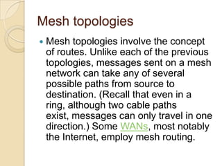 Mesh topologies
   Mesh topologies involve the concept
    of routes. Unlike each of the previous
    topologies, messages sent on a mesh
    network can take any of several
    possible paths from source to
    destination. (Recall that even in a
    ring, although two cable paths
    exist, messages can only travel in one
    direction.) Some WANs, most notably
    the Internet, employ mesh routing.
 