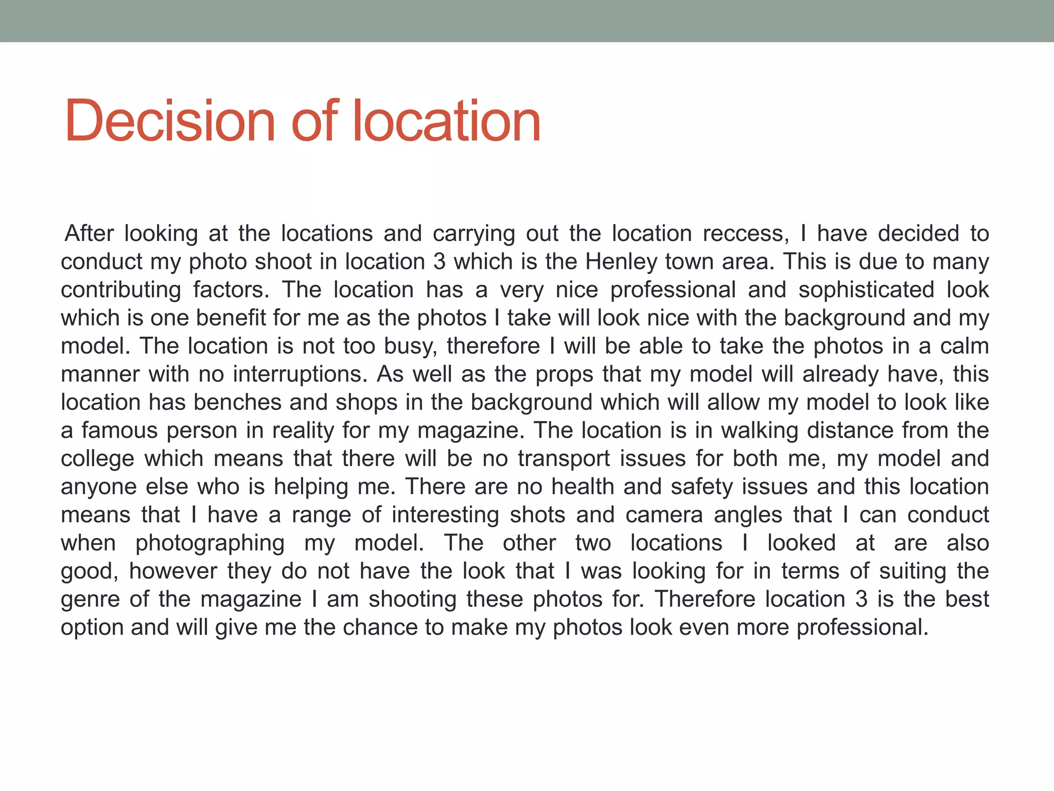 Decision of location
 After looking at the locations and carrying out the location reccess, I have decided to
conduct my photo shoot in location 3 which is the Henley town area. This is due to many
contributing factors. The location has a very nice professional and sophisticated look
which is one benefit for me as the photos I take will look nice with the background and my
model. The location is not too busy, therefore I will be able to take the photos in a calm
manner with no interruptions. As well as the props that my model will already have, this
location has benches and shops in the background which will allow my model to look like
a famous person in reality for my magazine. The location is in walking distance from the
college which means that there will be no transport issues for both me, my model and
anyone else who is helping me. There are no health and safety issues and this location
means that I have a range of interesting shots and camera angles that I can conduct
when photographing my model. The other two locations I looked at are also
good, however they do not have the look that I was looking for in terms of suiting the
genre of the magazine I am shooting these photos for. Therefore location 3 is the best
option and will give me the chance to make my photos look even more professional.
 