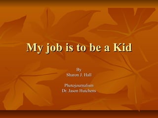 My job is to be a Kid
              By
         Sharon J. Hall

        Photojournalism
       Dr. Jason Hutchens
 