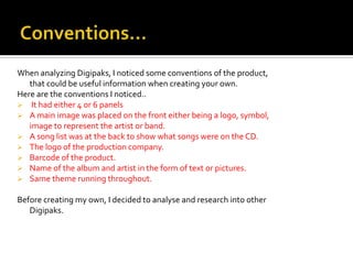 When analyzing Digipaks, I noticed some conventions of the product,
   that could be useful information when creating your own.
Here are the conventions I noticed..
 It had either 4 or 6 panels
 A main image was placed on the front either being a logo, symbol,
   image to represent the artist or band.
 A song list was at the back to show what songs were on the CD.
 The logo of the production company.
 Barcode of the product.
 Name of the album and artist in the form of text or pictures.
 Same theme running throughout.

Before creating my own, I decided to analyse and research into other
   Digipaks.
 