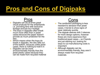 Pros                                     Cons
 Digipaks can be at times great           The cardboard packaging is less
  visual products for the artist/bands      resistant to abrasion than jewel
  i.e. providing fans with exclusive
  footage and live tour footage.            cases, it tends to show signs of
 The trays in Digipaks often break         wear relatively quickly
  much more often than in jewel            The digipak sleeves with 3 sleeves
  cases because the paper doesn't           for more design options, however
  provide as much protection for the        these are more expensive than
  disc.                                     traditional jewel cases – so if bands
 Which means when the trays do             are just starting out, looking for
  break in digipaks, the disc falls out     ways to cut manufacturing costs is
  of the bottom, because unlike jewel
  cases, there is nothing to hold it in     important
 Digipaks can be more                     Although digipaks can be
  environmentally friendly than the         environmentally friendly, they aren’t
  jewel plastic cases because they          always made from recycled
  can be made from recycled material        materials
 