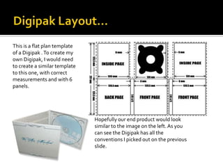 This is a flat plan template
of a Digipak . To create my
own Digipak, I would need
to create a similar template
to this one, with correct
measurements and with 6
panels.




                               Hopefully our end product would look
                               similar to the image on the left. As you
                               can see the Digipak has all the
                               conventions I picked out on the previous
                               slide.
 