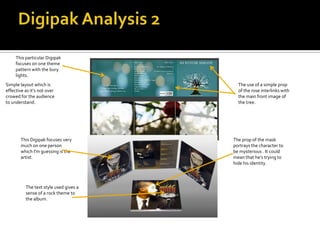 This particular Digipak
     focuses on one theme
     pattern with the bury
     lights.
Simple layout which is                    The use of a simple prop
effective as it’s not over                of the rose interlinks with
crowed for the audience                   the main front image of
to understand.                            the tree.




       This Digipak focuses very        The prop of the mask
       much on one person               portrays the character to
       which I'm guessing is the        be mysterious . It could
       artist.                          mean that he’s trying to
                                        hide his identity.



          The text style used gives a
          sense of a rock theme to
          the album.
 