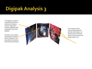 This Digipak is based on
an abstract look which I
really took a liking to.
It works really well in
creating a different look
compared to the other         The simplicity of the
Digipaks.                     colours works well with
                              the title of the album. As
                              the blue links in with the
The title is set in bold to   water and the red with the
set attention towards it      danger aspect of it.
which is effective. The
star adds to the abstract
look that there going for.
 