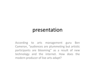 presentation

According to arts management guru Ben
Cameron, “audiences are plummeting but artistic
participants are blooming” as a result of new
technology and the internet. How does the
modern producer of live arts adapt?
 