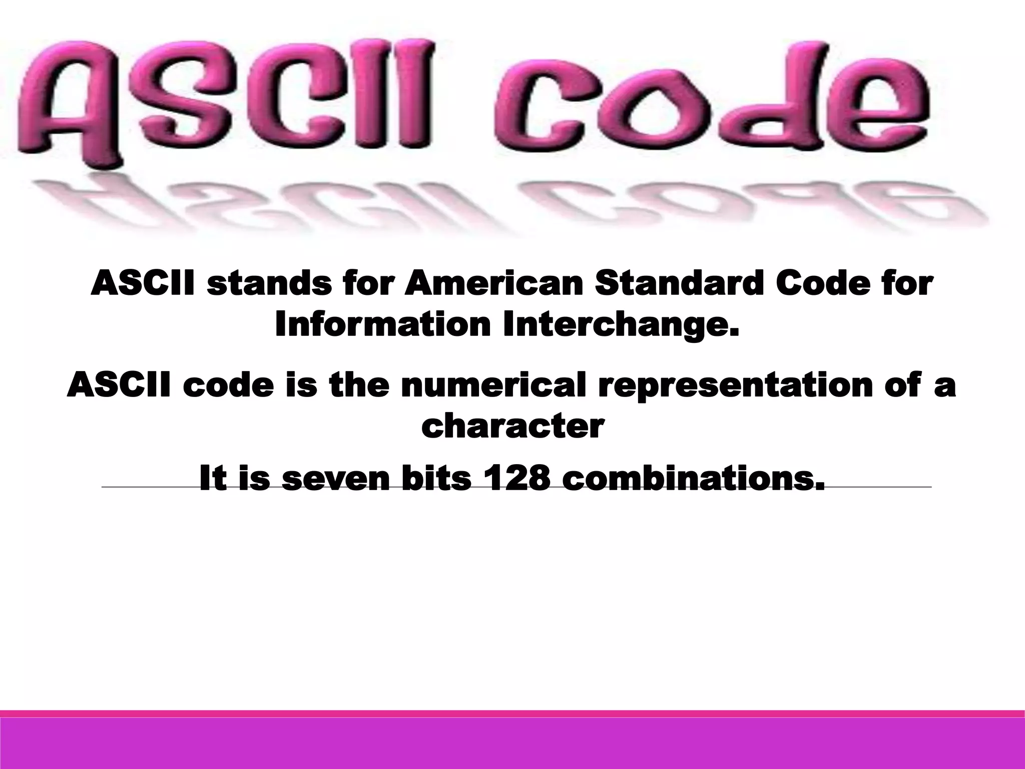 ASCII stands for American Standard Code for
          Information Interchange.
ASCII code is the numerical representation of a
                   character
      It is seven bits 128 combinations.
 