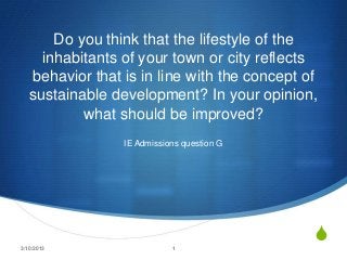 Do you think that the lifestyle of the
     inhabitants of your town or city reflects
   behavior that is in line with the concept of
   sustainable development? In your opinion,
           what should be improved?
                 IE Admissions question G




3/10/2013                   1
                                              S
 