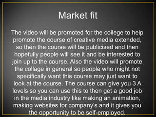 Market fit
The video will be promoted for the college to help
 promote the course of creative media extended,
   so then the course will be publicised and then
  hopefully people will see it and be interested to
join up to the course. Also the video will promote
  the collage in general so people who might not
   specifically want this course may just want to
 look at the course. The course can give you 3 A
levels so you can use this to then get a good job
 in the media industry like making an animation,
 making websites for company’s and it gives you
        the opportunity to be self-employed.
 