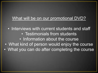 What will be on our promotional DVD?

   • Interviews with current students and staff
           • Testimonials from students
          • Information about the course
 • What kind of person would enjoy the course
• What you can do after completing the course
 