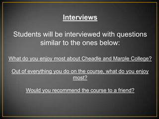 Interviews

 Students will be interviewed with questions
         similar to the ones below:

What do you enjoy most about Cheadle and Marple College?

 Out of everything you do on the course, what do you enjoy
                           most?

      Would you recommend the course to a friend?
 