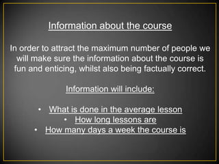 Information about the course

In order to attract the maximum number of people we
  will make sure the information about the course is
 fun and enticing, whilst also being factually correct.

               Information will include:

       • What is done in the average lesson
            • How long lessons are
      • How many days a week the course is
 