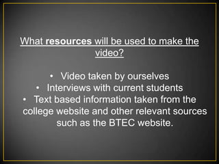 What resources will be used to make the
               video?

      • Video taken by ourselves
   • Interviews with current students
• Text based information taken from the
college website and other relevant sources
        such as the BTEC website.
 