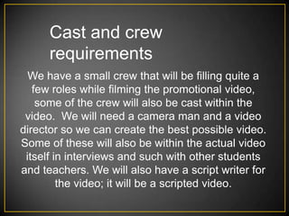 Cast and crew
      requirements
  We have a small crew that will be filling quite a
   few roles while filming the promotional video,
    some of the crew will also be cast within the
 video. We will need a camera man and a video
director so we can create the best possible video.
Some of these will also be within the actual video
 itself in interviews and such with other students
and teachers. We will also have a script writer for
         the video; it will be a scripted video.
 