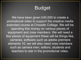 Budget
     We have been given £40,000 to create a
 promotional video to support the creative media
 extended course at Cheadle College. We will be
    spending this money on various pieces of
  equipment and crew members. We will need a
few pieces of equipment these will be things like,
   cameras, software such as adobe premiere
  elements 10, we will also need crew members
   such as camera men, editors, students and
     teachers to star in the promotional video.
 