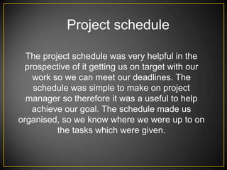Project schedule

  The project schedule was very helpful in the
  prospective of it getting us on target with our
    work so we can meet our deadlines. The
    schedule was simple to make on project
  manager so therefore it was a useful to help
    achieve our goal. The schedule made us
organised, so we know where we were up to on
          the tasks which were given.
 