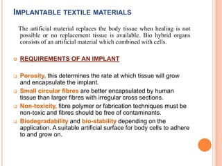 IMPLANTABLE TEXTILE MATERIALS
    The artificial material replaces the body tissue when healing is not
    possible or no replacement tissue is available. Bio hybrid organs
    consists of an artificial material which combined with cells.

   REQUIREMENTS OF AN IMPLANT

   Porosity, this determines the rate at which tissue will grow
    and encapsulate the implant.
   Small circular fibres are better encapsulated by human
    tissue than larger fibres with irregular cross sections.
   Non-toxicity, fibre polymer or fabrication techniques must be
    non-toxic and fibres should be free of contaminants.
   Biodegradability and bio-stability depending on the
    application. A suitable artificial surface for body cells to adhere
    to and grow on.
 