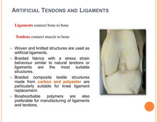 ARTIFICIAL TENDONS AND LIGAMENTS

    Ligaments connect bone to bone

    Tendons connect muscle to bone

   Woven and knitted structures are used as
    artificial ligaments.
   Braided fabrics with a stress strain
    behaviour similar to natural tendons or
    ligaments are the most suitable
    structures.
   Braided composite textile structures
    made from carbon and polyester are
    particularly suitable for knee ligament
    replacement.
   Bioabsorbable       polymers  are    also
    preferable for manufacturing of ligaments
    and tendons.
 